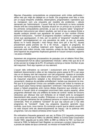 Algunes d'aquestes computadores es programaven amb cintes perforades i
altres més per mitjà de cablejat en un tauler. Els programes eren fets a mida
per un equip d'experts: analistes, dissenyadors, programadors i operadors que
es manejaven com una orquestra per resoldre els problemes i càlculs
demanats per l'administració. L'usuari final de la informació no tenia contacte
directe amb les computadores. Aquesta situació en un principi es va produir en
les primeres computadores personals, ja que es requeria saber "programar"
(alimentar instruccions) per obtenir resultats, per tant el seu ús estava limitat a
aquells audaços pioners que agradaran de passar un bon nombre d'hores
escrivint instruccions , "corrent" el programa resultant i verificant i corregint els
errors que apareguessin. A més, per no perdre el "programa" resultant calia
"guardar" (emmagatzemar) en una gravadora de astte, ja que en aquesta
època no hi havia disquets i molt menys discs durs per a les PC, aquest
procediment podia prendre de 10 a 45 minuts , segons el programa. El
panorama es va modificar totalment amb l'aparició de les computadores
personals amb millori circuits, més memòria, unitats de disc flexible i sobretot
amb l'aparició de programes d'aplicació general on l'usuari compra el programa
i es posa a treballar.

Apareixen els programes processadors de paraules com el cèlebre Word Star,
la impressionant full de càlcul (spreadsheet) VisiCalc i altres més que de la nit
al dia canvien la imatge de la PC. El sortware comença a tractar d'arribar al pas
del maquinari. Però aquí apareix un nou element:

L'usuari dels ordinadors va canviant i evolucionant amb el temps. D'estar
totalment desconnectat a elles en les màquines grans passa la PC a ser peça
clau en el disseny tant del maquinari com del programari. Apareix el concepte
de human interfície que és la relació entre l'usuari i l'ordinador. Es parla llavors
de maquinari ergonòmic (adaptat a les dimensions humanes per reduir el
cansament), dissenys de pantalles antireflectant i teclats que descansin la nina.
Pel que fa al programari s'inicia una veritable carrera per trobar la manera en
què l'usuari passi menys temps capacitant i entrenant i més temps produint. Es
posen a l'abast programes amb menús (llistes d'opcions) que orienten en tot
moment a l'usuari (amb el consegüent avorriment dels usuaris experts), altres
programes ofereixen tota una artilleria de tecles de control i tecles de funcions
(dreceres) per efectuar tota sort d'efectes en el treball (amb la consegüent
desorientació dels usuaris novells). S'ofereixen un sens fi de cursos prometent
que en poques setmanes fan de qualsevol persona un expert en els programes
comercials. Però el problema "constant" és que cap solució per a l'ús dels
programes és "constant". Cada nou programa requereix aprendre nous
controls, nous trucs, nous menús. Es comença a sentir que la relació usuari-PC
no està d'acord amb els desenvolupaments de l'equip i de la potència dels
programes. Cal una relació amistosa entre l'usuari i la PC

Els ordinadors d'aquesta generació van ser: la Philco 212 (aquesta companyia
es va retirar del mercat el 1964) i la UNIVAC M460, la Control Data Corporation
model 1604, seguida per la sèrie 3000, la IBM va millorar la 709 i va treure al
mercat la 7090, la National Cash Register va començar a produir màquines per
a procés de dades de tipus comercial, va introduir el model NCR 315.
 