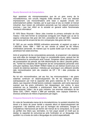 Quarta Generació de Computadors.

Aquí apareixen els microprocessadors que és un gran avenç de la
microelectrònica, són circuits integrats d'alta densitat i amb una velocitat
impressionant. Les microordinadors amb base a aquests circuits són
extremadament petites i barates, per la qual cosa el seu ús s'estén al mercat
industrial. Aquí neixen els ordinadors personals que han adquirit proporcions
enormes i que han influït en la societat en general sobre l'anomenada
"revolució informàtica".

El 1976 Steve Wozniak i Steve Jobs inventen la primera ordinador de d'ús
massiu i més tard formen la companyia coneguda com l'Apple que va ser la
segona companyia més gran del món, precedida tan sols per IBM, i aquesta
per la seva part és encara de les cinc companyies més grans del món.

El 1981 es van vendre 800000 ordinadors personals, al següent va pujar a
1.400.000. Entre 1984 i 1987 es van vendre al voltant de 60 milions
d'ordinadors personals, de manera que no queda dubte que el seu impacte i
penetració han estat enormes.

Amb el sorgiment de les computadores personals, el programari i els sistemes
que amb elles de manegen han tingut un considerable avanç, perquè han fet
més interactiva la comunicació amb l'usuari. Sorgeixen altres aplicacions com
els processadors de paraula, els fulls electròniques de càlcul, paquets gràfics,
etc. També les indústries del Programari de les computadores personals creix
amb gran rapidesa, Gary Kildall i William Gates es van dedicar durant anys a la
creació de sistemes operatius i mètodes per aconseguir una utilització senzilla
dels microordinadors (són els creadors de CP / M i dels productes de
Microsoft).

No tot són microordinadors, pel seu lloc, les minicomputadors i els grans
sistemes continuen en desenvolupament. De fet les màquines petites
sobrepassaven per molt la capacitat dels grans sistemes de 10 o 15 anys
abans, que requerien d'instal·lacions costoses i especials, però seria equivocat
suposar que les grans ordinadors han desaparegut, per contra, la seva
presència era ja ineludible a pràcticament totes les esferes de control
governamental, militar i de la gran indústria. Les enormes ordinadors de les
sèries CDC, CRAY, Hitachi o IBM per exemple, eren capaços d'atendre a
diversos centenars de milions d'operacions per segon.

Cinquena Generació de Computadors.

En vista de l'accelerada marxa de la microelectrònica, la societat industrial s'ha
donat a la tasca de posar també a aquesta altura el desenvolupament del
programari i els sistemes amb què es manegen els ordinadors. Sorgeix la
competència internacional pel domini del mercat de la computació, en la qual
es perfilen dos líders que, tanmateix, no han pogut assolir el nivell que es
desitja: la capacitat de comunicar-se amb l'ordinador en un llenguatge més
quotidià i no a través de codis o llenguatges de control especialitzats.
 