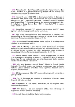 * 1938 William Hewlett i David Packard funden Hewlett Packard. Konrad Zuse
(1910 -) inventa la "V-1", posteriorment coneguda com "Z1". Es tractava d'una
calculadora programable en sistema binari.

* 1940 Howard H. Aiken (1900-1973) va desenvolupar la idea de Babbage en
col.laboració amb tècnics d'IBM. El resultat de les seves investigacions va
donar lloc al "ASCC" (Automatic Sequence Controlled Calculator) coneguda
com "Harvard Mark 1". Era capaç de sumar dos nombres en menys de 1 seg. i
de multiplicar en 2 seg. Konrad Zuse ( 1910- ) desarolla la ” V2 “, después
pasó a llamarse ” Z2 “.

* 1941 Konrad Zuse inventa la "V3", posteriorment coneguda com "Z3". Va ser
la primera calculadora programable per fer operacions.

* 1942 John Vicent Atanasoff i Clifford Berry desenvolupen la màquina "ABC"
(Atanasoff Berry Computer) la primera màquina de calcular digital, totalment
electrònica. Tenia una velocitat de rellotge de 60 Hz.

* 1945 Crace Murray Hopper descobreix el primer "bug" en un ordinador mentre
treballava en un prototip del Mark II.

* 1946 John W. Mauchly i John Presper Eckert desenvolupen el "Eniac"
(Electronic numeric Integrator And Calculator). Una màquina construïda a base
de vàlvules de buit, substituint els relés, aconseguint major rapidesa en
resolució de problemes. Tenia una velocitat de rellotge de 100 Hz.

* 1951 John W. Mauchly crea el "Univac-1". Primer ordinador posat a la venda.
La nit de les eleccions dels EUA (4 novembre 1952), la CBS News va utilitzar el
Univac-1 per fer una predicció sobre qui seria el guanyador de les eleccions
presidencials: Eisenhower o Stevenson.

* 1952 John Von Neumann, amb el "Edvac" (Electronic Discret Variable
Automatic Computer) concep una màquina predecessora dels ordinadors
moderns. L'Edvac utilitzava aritmètica binària i permetia treballar amb un
programa emmagatzemat.

* 1954 IBM desenvolupa el "IBM 650", primer ordinador produït per vendre en
grans quantitats.

* 1954 En Earl Masterson es dissenya la impressora "Uniprinter" capaç
d'imprimir 600 línies per minut.

* 1956 IBM presenta el "305 Ramac". S'inicia l'era del disc magnètic com a
mitjà d'emmagatzematge.

* 1957 John Backus, i els seus companys d'IBM, creen el lenguje de
programació "Fortran" (Formula Translator).

* 1957 Kenneth Olsen funda Digital Equipment Corporation.
 