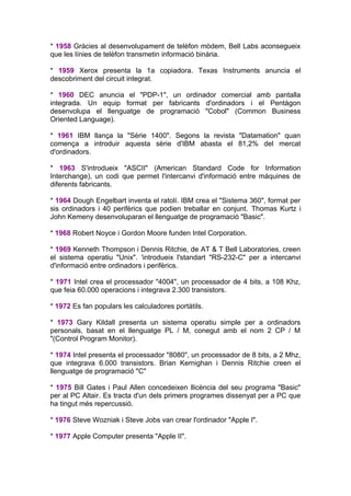 * 1958 Gràcies al desenvolupament de telèfon mòdem, Bell Labs aconsegueix
que les línies de telèfon transmetin informació binària.

* 1959 Xerox presenta la 1a copiadora. Texas Instruments anuncia el
descobriment del circuit integrat.

* 1960 DEC anuncia el "PDP-1", un ordinador comercial amb pantalla
integrada. Un equip format per fabricants d'ordinadors i el Pentàgon
desenvolupa el llenguatge de programació "Cobol" (Common Business
Oriented Language).

* 1961 IBM llança la "Sèrie 1400". Segons la revista "Datamation" quan
comença a introduir aquesta sèrie d'IBM abasta el 81,2% del mercat
d'ordinadors.

* 1963 S'introdueix "ASCII" (American Standard Code for Information
Interchange), un codi que permet l'intercanvi d'informació entre màquines de
diferents fabricants.

* 1964 Dough Engelbart inventa el ratolí. IBM crea el "Sistema 360", format per
sis ordinadors i 40 perifèrics que podien treballar en conjunt. Thomas Kurtz i
John Kemeny desenvoluparan el llenguatge de programació "Basic".

* 1968 Robert Noyce i Gordon Moore funden Intel Corporation.

* 1969 Kenneth Thompson i Dennis Ritchie, de AT & T Bell Laboratories, creen
el sistema operatiu "Unix". 'introdueix l'standart "RS-232-C" per a intercanvi
d'informació entre ordinadors i perifèrics.

* 1971 Intel crea el processador "4004", un processador de 4 bits, a 108 Khz,
que feia 60.000 operacions i integrava 2.300 transistors.

* 1972 Es fan populars les calculadores portàtils.

* 1973 Gary Kildall presenta un sistema operatiu simple per a ordinadors
personals, basat en el llenguatge PL / M, conegut amb el nom 2 CP / M
"(Control Program Monitor).

* 1974 Intel presenta el processador "8080", un processador de 8 bits, a 2 Mhz,
que integrava 6.000 transistors. Brian Kernighan i Dennis Ritchie creen el
llenguatge de programació "C"

* 1975 Bill Gates i Paul Allen concedeixen llicència del seu programa "Basic"
per al PC Altair. Es tracta d'un dels primers programes dissenyat per a PC que
ha tingut més repercussió.

* 1976 Steve Wozniak i Steve Jobs van crear l'ordinador "Apple I".

* 1977 Apple Computer presenta "Apple II".
 