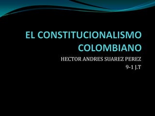 EL CONSTITUCIONALISMO COLOMBIANO HECTOR ANDRES SUAREZ PEREZ 9-1 J.T 