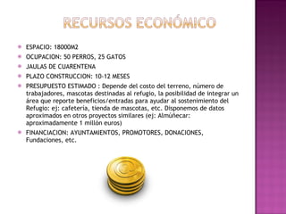 ESPACIO: 18000M2 OCUPACION: 50 PERROS, 25 GATOS JAULAS DE CUARENTENA PLAZO CONSTRUCCION: 10-12 MESES PRESUPUESTO ESTIMADO : Depende del costo del terreno, número de trabajadores, mascotas destinadas al refugio, la posibilidad de integrar un área que reporte beneficios/entradas para ayudar al sostenimiento del Refugio: ej: cafetería, tienda de mascotas, etc. Disponemos de datos aproximados en otros proyectos similares (ej: Almúñecar: aproximadamente 1 millón euros)  FINANCIACION: AYUNTAMIENTOS, PROMOTORES, DONACIONES, Fundaciones, etc. 