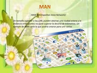 MAN (Metropolitan Area Network):
De tamaño superior a las LAN, pueden abarcar una ciudad entera y la
distancia entre puntos no suele superar la decena de kilómetros. Un
ejemplo de MAN sería la que podría crearse para unir varios
 