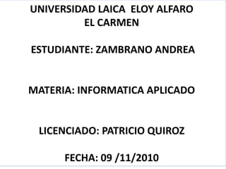 UNIVERSIDAD LAICA ELOY ALFARO
EL CARMEN
ESTUDIANTE: ZAMBRANO ANDREA
MATERIA: INFORMATICA APLICADO
LICENCIADO: PATRICIO QUIROZ
FECHA: 09 /11/2010
 