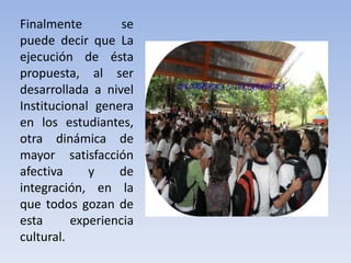 Finalmente se
puede decir que La
ejecución de ésta
propuesta, al ser
desarrollada a nivel
Institucional genera
en los estudiantes,
otra dinámica de
mayor satisfacción
afectiva y de
integración, en la
que todos gozan de
esta experiencia
cultural.
 