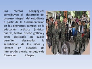 Los recreos pedagógicos
contribuyen al desarrollo del
proceso integral del estudiante
a partir de la fundamentación
en los diferentes campos de la
educación artística (música,
danzas, teatro, diseño gráfico y
artes plásticas); los cuales
permiten desarrollar la
sensibilidad de los niños y
jóvenes en espacios de
interacción, alegría, respeto y de
formación integral.
 