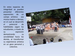 En estos espacios de
integridad se pueden
presentar diferentes
exponentes de un
campo artístico sea
música teatro o danzas;
en el cual se desarrolle
el potencial de
habilidades según los
estudiantes, a través de
su expresión
demostrando su
sensibilidad hacia los
demás, al transformar
su experiencia artística
en un goce personal y
colectivo.
 