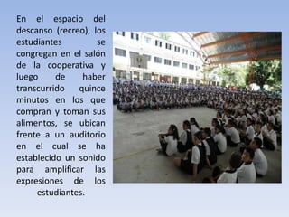 En el espacio del
descanso (recreo), los
estudiantes se
congregan en el salón
de la cooperativa y
luego de haber
transcurrido quince
minutos en los que
compran y toman sus
alimentos, se ubican
frente a un auditorio
en el cual se ha
establecido un sonido
para amplificar las
expresiones de los
estudiantes.
 