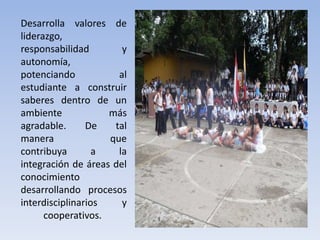 Desarrolla valores de
liderazgo,
responsabilidad y
autonomía,
potenciando al
estudiante a construir
saberes dentro de un
ambiente más
agradable. De tal
manera que
contribuya a la
integración de áreas del
conocimiento
desarrollando procesos
interdisciplinarios y
cooperativos.
 
