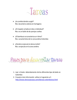 ¿la cumbia donde surgió?
Rta: durantela colonia en Cartagena
 ¿El mapale se baila en dúo o individual?
Rta: es un baile de de parejas sueltas
 ¿El bambuco secaracteriza un ritmo?
Rta: característico de la zona andina Colombia
 ¿Dondese ejecuta la danza moña?
Rta: seejecuta en la zona andina
1. Leer el texto detenidamente de los diferentes tipo de baile en
Colombia
2. Si quiere más información utilizar el siguiente url:
http://www.danzasjocaycu.com/danzas-colombianas.html
 