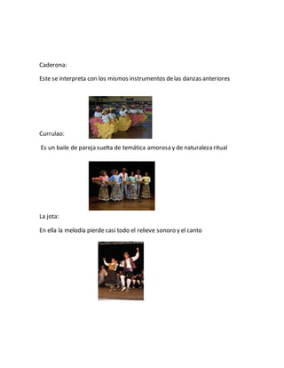Caderona:
Este se interpreta con los mismos instrumentos delas danzas anteriores
Currulao:
Es un baile de pareja suelta de temática amorosa y de naturaleza ritual
La jota:
En ella la melodía pierde casi todo el relieve sonoro y el canto
 