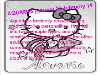 • Aquarians basically possess strong
and attractive personalities. They fall
into two principle types: one shy,
sensitive, gentle and patient; the other
exuberant, lively and exhibitionist,
sometimes hiding the considerable
depths of their character under a
cloak of frivolity.
 