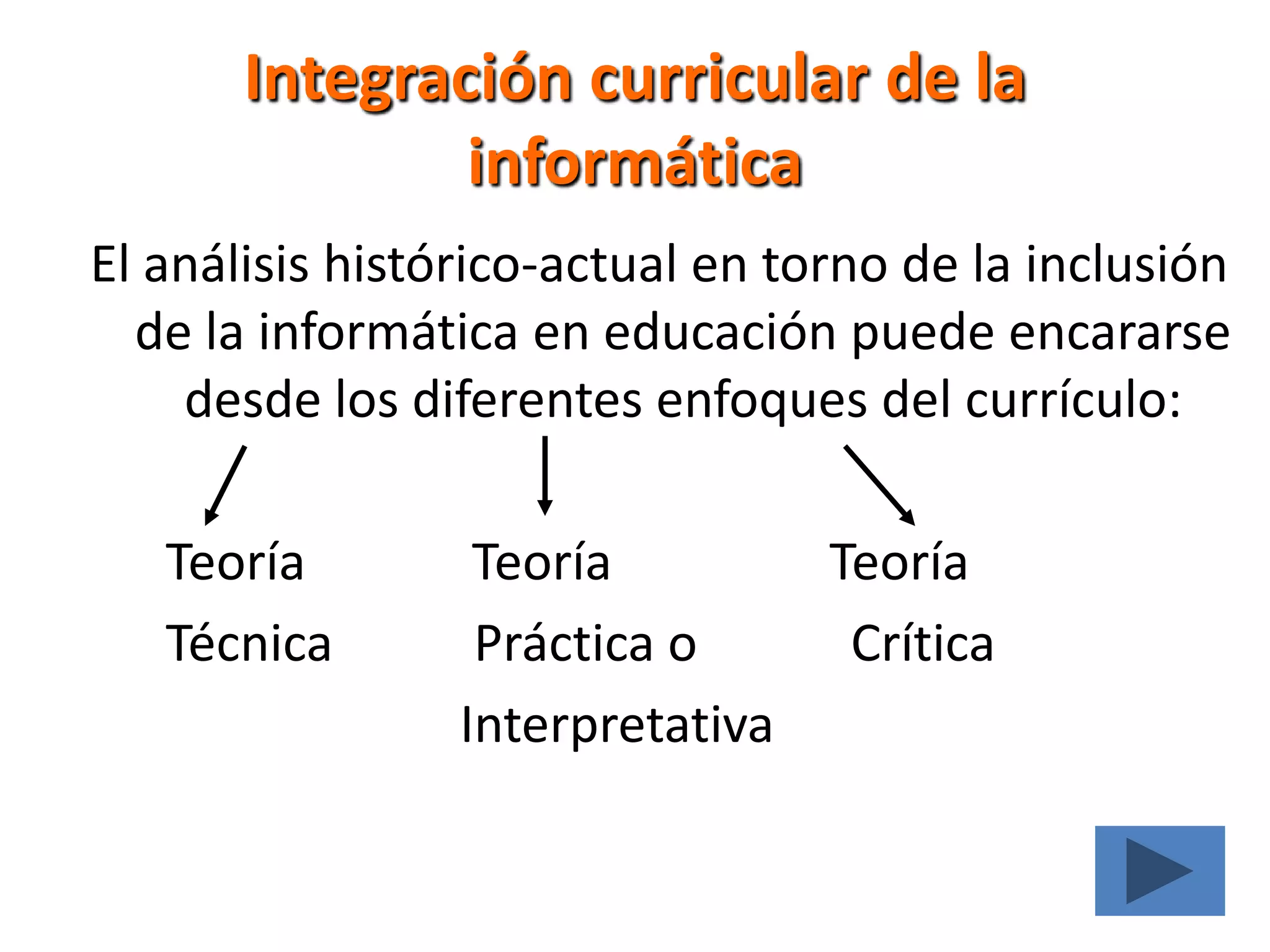 Integración curricular de la informáticaEl análisis histórico-actual en torno de la inclusión de la informática en educación puede encararse desde los diferentes enfoques del currículo:       Teoría             TeoríaTeoría       Técnica           Práctica o            Crítica                              Interpretativa