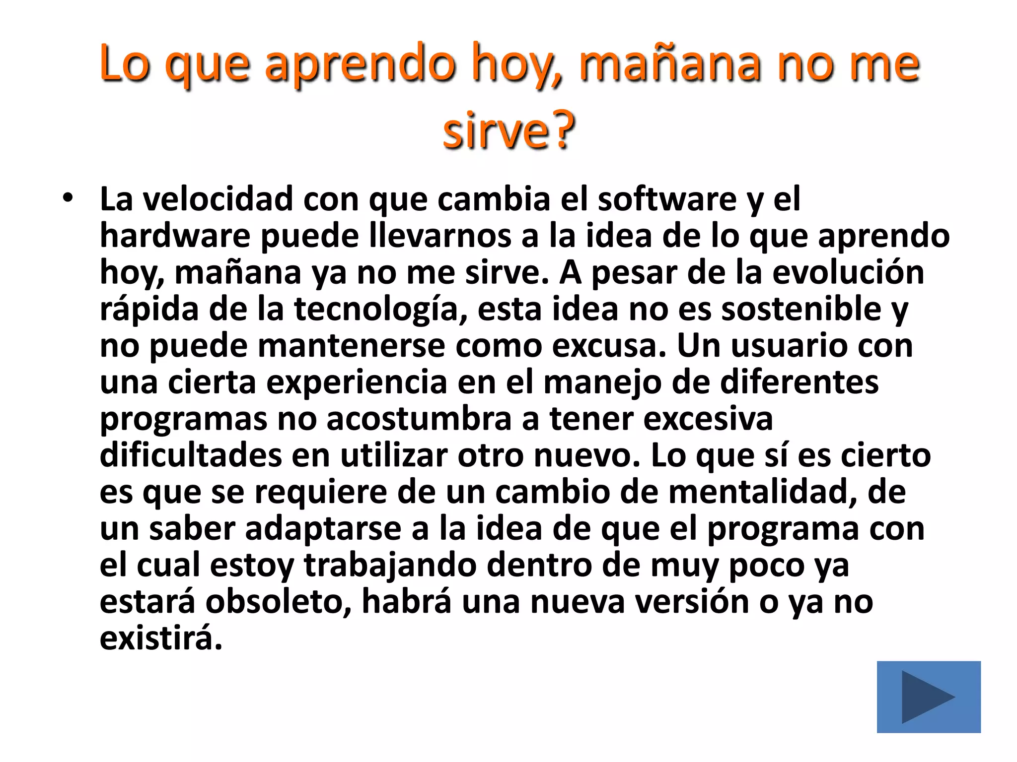 Lo que aprendo hoy, mañana no me sirve?La velocidad con que cambia el software y el hardware puede llevarnos a la idea de lo que aprendo hoy, mañana ya no me sirve. A pesar de la evolución rápida de la tecnología, esta idea no es sostenible y no puede mantenerse como excusa. Un usuario con una cierta experiencia en el manejo de diferentes programas no acostumbra a tener excesiva dificultades en utilizar otro nuevo. Lo que sí es cierto es que se requiere de un cambio de mentalidad, de un saber adaptarse a la idea de que el programa con el cual estoy trabajando dentro de muy poco ya estará obsoleto, habrá una nueva versión o ya no existirá.