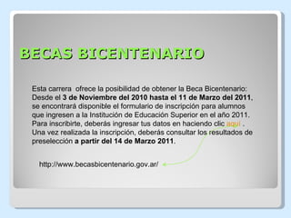 BECAS BICENTENARIO http://www.becasbicentenario.gov.ar/ Esta carrera  ofrece la posibilidad de obtener la Beca Bicentenario: Desde el  3 de Noviembre del 2010 hasta el 11 de Marzo del 2011 , se encontrará disponible el formulario de inscripción para alumnos que ingresen a la Institución de Educación Superior en el año 2011.  Para inscribirte, deberás ingresar tus datos en haciendo clic  aquí  . Una vez realizada la inscripción, deberás consultar los resultados de preselección  a partir del 14 de Marzo 2011 . 