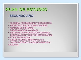 PLAN DE ESTUDIO ALGEBRA, PROBABILIDAD Y ESTADISTICA ARQUITECTURA DE COMPUTADORAS ANÁLISIS DE SISTEMAS PROGRAMACIÓN AVANZADA SISTEMAS DE INFORMACIÓN CONTABLE ORGANIZACIÓN Y GESTIÓN EMPRESARIAL ÉTICA PROFESIONAL  INGLÉS TÉCNICO INFORMÁTICO II TALLER DE PRÁCTICA EN INFORMÁTICA APLICADA SEGUNDO AÑO 