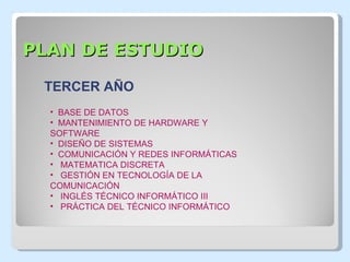 PLAN DE ESTUDIO BASE DE DATOS MANTENIMIENTO DE HARDWARE Y  SOFTWARE DISEÑO DE SISTEMAS COMUNICACIÓN Y REDES INFORMÁTICAS MATEMATICA DISCRETA GESTIÓN EN TECNOLOGÍA DE LA  COMUNICACIÓN INGLÉS TÉCNICO INFORMÁTICO III PRÁCTICA DEL TÉCNICO INFORMÁTICO TERCER AÑO 