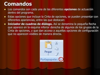 ComandosLos comandos son cada una de las diferentes opciones de actuación dentro del programa.Estas opciones que incluye la Cinta de opciones, se pueden presentar con diferentes apariencias, entre las que destacan:Iniciador de cuadros de diálogo. Así se denomina la pequeña flecha que aparece en la esquina inferior derecha de algunos de los grupos de la Cinta de opciones, y que dan acceso a aquellas opciones de configuración que no aparecen visibles de manera directa.
