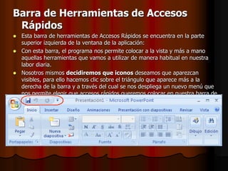 Barra de Herramientas de Accesos RápidosEsta barra de herramientas de Accesos Rápidos se encuentra en la parte superior izquierda de la ventana de la aplicación:Con esta barra, el programa nos permite colocar a la vista y más a mano aquellas herramientas que vamos a utilizar de manera habitual en nuestra labor diaria.Nosotros mismos decidiremos que iconos deseamos que aparezcan visibles, para ello hacemos clic sobre el triángulo que aparece más a la derecha de la barra y a través del cual se nos despliega un nuevo menú que nos permite elegir que accesos rápidos queremos colocar en nuestra barra de herramientas. Los elegidos mediante un clic, quedan señalados en la lista mediante un tic de confirmación sobre fondo naranja.