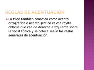 Reglas de acentuaciónLa tilde también conocida como acento ortográfica o acento grafico es esa rayita oblicua que cae de derecha a izquierda sobre la vocal tónica y se coloca según las reglas generales de acentuación.