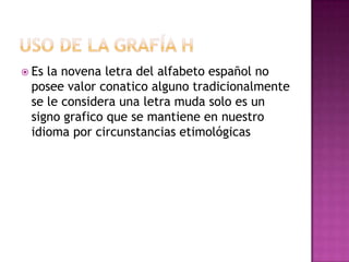 Uso de la grafía hEs la novena letra del alfabeto español no posee valor conatico alguno tradicionalmente se le considera una letra muda solo es un signo grafico que se mantiene en nuestro idioma por circunstancias etimológicas 