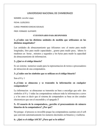 UNIVERSIDAD NACIONAL DE CHIMBORAZO
NOMBRE: Jennifer López
FECHA: 11/05/2015
CURSO: PRIMERO CIENCIAS SOCIALES
PROF: FERNADO GUFFANTE
CUESTIONARIO PARA RESPONDER
1.-¿Cuáles son las distintas unidades de medida que utilizamos en las
distintas magnitudes?
Las unidades de almacenamiento que itilizamos son: el metro para medir
longitudes, litro para medir capacidades , gramo para medir peso, lahora lo
medimos en horas , minutos y segundos y los bytes para medir la capacidad
de almacenamiento de informacion.
2.-¿Qué es el código binario?
Es un sistema numerico usado para la representacion de textos o procesadores
de intruccion de una computadora.
3.-¿Cuáles son los símbolos que se utilizan en el código binario?
Son el 0 y 1
4.-¿Cómo se almacena y se transmite la información en cualquier
computadora?
La informacion se almacenao se transmite en base a uncodigo que solo dos
simbolos el 0 y 1 todas las computadoras reducen toda la informacion a ceros
y a los unos es decir que el sistema de computadors se basa en dos estados
electronicos que son el encendido y el apagado.T
5.- El usuario de la computadora, ¿percibe el procesamiento de número
binarios de la computadora? ¿Por qué?
No porque el proceso es invesible poque las computadoras cuentan con el soft
que conviete automaticamente los numeros decimales en binarios y visebersa.
6.- ¿Qué es el código ASCII? ¿Para qué se lo utiliza?
 