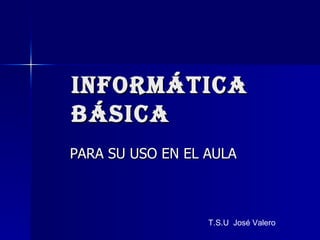 INFORMÁTICA BÁSICA PARA SU USO EN EL AULA T.S.U  José Valero 