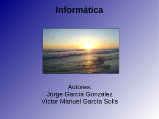 Informática Autores: Jorge García González Víctor Manuel García Solís 