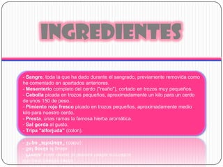 INGREDIENTES- Sangre, toda la que ha dado durante el sangrado, previamente removida como he comentado en apartados anteriores. - Mesenterio completo del cerdo ("reaño"), cortado en trozos muy pequeños. - Cebolla picada en trozos pequeños, aproximadamente un kilo para un cerdo de unos 150 de peso.- Pimiento rojo fresco picado en trozos pequeños, aproximadamente medio kilo para nuestro cerdo.- Presta, unas ramas la famosa hierba aromática.- Salgorda al gusto.- Tripa "alforjuda" (colon).