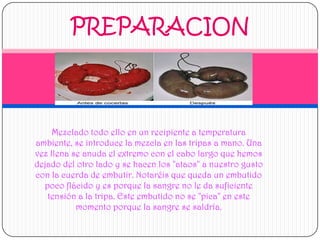 PREPARACIONMezclado todo ello en un recipiente a temperatura ambiente, se introduce la mezcla en las tripas a mano. Una vez llena se anuda el extremo con el cabo largo que hemos dejado del otro lado y se hacen los "ataos" a nuestro gusto con la cuerda de embutir. Notaréis que queda un embutido poco flácido y es porque la sangre no le da suficiente tensión a la tripa. Este embutido no se "pica" en este momento porque la sangre se saldría. 