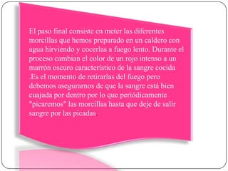 El paso final consiste en meter las diferentes morcillas que hemos preparado en un caldero con agua hirviendo y cocerlas a fuego lento. Durante el proceso cambian el color de un rojo intenso a un marrón oscuro característico de la sangre cocida .Es el momento de retirarlas del fuego pero debemos asegurarnos de que la sangre está bien cuajada por dentro por lo que periódicamente "picaremos" las morcillas hasta que deje de salir sangre por las picadas. 