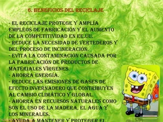 6. Beneficios del Reciclaje

- El Reciclaje protege y amplía
empleos de fabricación y el aumento
de la competitividad en EE.UU.
- Reduce la necesidad de vertederos y
del proceso de incineración.
- Evita la contaminación causada por
la fabricación de productos de
materiales vírgenes.
- Ahorra Energía.
- Reduce las emisiones de Gases de
efecto invernadero que contribuyen
al cambio climático y global.
- Ahorra en Recursos naturales como
son el uso de la madera, el agua y
los minerales.
 
