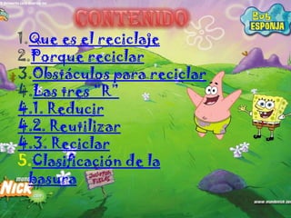 1.Que es el reciclaje
2.Porque reciclar
3.Obstáculos para reciclar
4.Las tres “R”
4.1. Reducir
4.2. Reutilizar
4.3. Reciclar
5.Clasificación de la
  basura
 