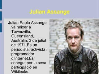 Julian Assange Julian Pablo Assange va néixer a Townsville, Queensland, Australia, 3 de juliol de 1971.És un periodista, activista i programador d'Internet.És conegut per la seva participació en Wikileaks. 