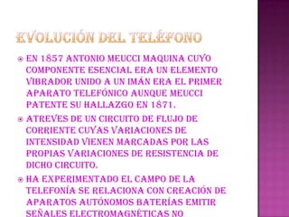 Evolución del teléfonoEn 1857 Antonio Meucci maquina cuyo componente esencial era un elemento vibrador unido a un imán era el primer aparato telefónico aunque Meucci patente su hallazgo en 1871.Atreves de un circuito de flujo de corriente cuyas variaciones de intensidad vienen marcadas por las propias variaciones de resistencia de dicho circuito.Ha experimentado el campo de la telefonía se relaciona con creación de aparatos autónomos baterías emitir señales electromagnéticas no eléctricas se conoce como teléfono móvil.
