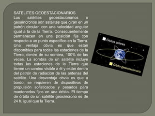 SATELITES GEOESTACIONARIOS Los satélites geoestacionarios o geosíncronos son satélites que giran en un patrón circular, con una velocidad angular igual a la de la Tierra. Consecuentemente permanecen en una posición fija con respecto a un punto específico en la Tierra. Una ventaja obvia es que están disponibles para todas las estaciones de la Tierra, dentro de su sombra, 100% de las veces. La sombra de un satélite incluye todas las estaciones de la Tierra que tienen un camino visible a él y están dentro del patrón de radiación de las antenas del satélite. Una desventaja obvia es que a bordo, se requieren de dispositivos de propulsión sofisticados y pesados para mantenerlos fijos en una órbita. El tiempo de órbita de un satélite geosíncrono es de 24 h. igual que la Tierra. 