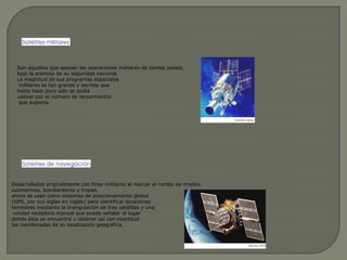 Son aquellos que apoyan las operaciones militares de ciertos países, bajo la premisa de su seguridad nacional. La magnitud de sus programas espaciales militares es tan grande y secreta que hasta hace poco sólo se podía valorar por el número de lanzamientos que suponía.Desarrollados originalmente con fines militares al marcar el rumbo de misiles, submarinos, bombarderos y tropas, ahora se usan como sistemas de posicionamiento global (GPS, por sus siglas en inglés) para identificar locaciones terrestres mediante la triangulación de tres satélites y una unidad receptora manual que puede señalar el lugar donde ésta se encuentra y obtener así con exactitud las coordenadas de su localización geográfica.