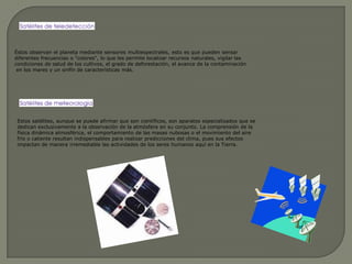 Éstos observan el planeta mediante sensores multiespectrales, esto es que pueden sensardiferentes frecuencias o "colores", lo que les permite localizar recursos naturales, vigilar las condiciones de salud de los cultivos, el grado de deforestación, el avance de la contaminación en los mares y un sinfín de características más.Estos satélites, aunque se puede afirmar que son científicos, son aparatos especializados que se dedican exclusivamente a la observación de la atmósfera en su conjunto. La comprensión de la física dinámica atmosférica, el comportamiento de las masas nubosas o el movimiento del aire frío o caliente resultan indispensables para realizar predicciones del clima, pues sus efectos impactan de manera irremediable las actividades de los seres humanos aquí en la Tierra.