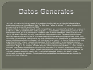 Datos GeneralesLa primera representación ficticia conocida de un satélite artificial lanzado a una órbita alrededor de la Tierra aparece en un cuento de Edward Everett Hale, TheBrickMoon (‘la luna de ladrillos’). El cuento, publicado por entregas en AthlanticMonthly, se inició en 1869El objeto del título se trataba de una ayuda para la navegación pero que por accidente fue lanzado con personas en su interior. En 1903, el ruso KonstantínTsiolkovski publicó La exploración del espacio cósmico por medio de los motores de reacción, que es el primer tratado académico sobre el uso de cohetes para lanzar naves espaciales. Calculó que la velocidad orbital requerida para una órbita mínima alrededor de la Tierra es aproximadamente 8 km/s y que se necesitaría un cohete de múltiples etapas que utilizase oxígeno líquido e hidrógeno líquido como combustible. Durante su vida, publicó más de 500 obras relacionadas con el viaje espacial, propulsores de múltiples etapas, estaciones espaciales, escotillas para salir de una nave en el espacio y un sistema biológico cerrado para proporcionar comida y oxígeno a las colonias espaciales. También profundizó en las teorías sobre máquinas voladoras más pesadas que el aire, trabajando de forma independiente en mucho de los cálculos que realizaban los hermanos Wright en ese momento. En 1945, el escritor británico de ciencia ficción Arthur C. Clarke concibió la posibilidad para una serie de satélites de comunicaciones en su artículo en WirelessWorld Versión facsímil del artículo Extra terrestrialrelays por Arthur C. Clarke Clarke examinó la logística de un lanzamiento de satélite, las posibles órbitas y otros aspectos para la creación de una red de satélites, señalando los beneficios de la comunicación global de alta velocidad. También sugirió que tres satélites geoestacionarios proporcionarían la cobertura completa del planeta.