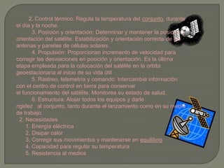         2. Control térmico: Regula la temperatura del conjunto, durante el día y la noche.          3. Posición y orientación: Determinar y mantener la posición y orientación del satélite. Estabilización y orientación correcta de las antenas y paneles de células solares.          4. Propulsión: Proporcionan incremento de velocidad para corregir las desviaciones en posición y orientación. Es la última etapa empleada para la colocación del satélite en la orbita geoestacionaria al inicio de su vida útil          5. Rastreo, telemetría y comando: Intercambia información con el centro de control en tierra para conservar el funcionamiento del satélite. Monitorea su estado de salud.          6. Estructura: Alojar todos los equipos y darle rigidez   al conjunto, tanto durante el lanzamiento como en su medio de trabajo.  2. Necesidades      1. Energía eléctrica      2. Disipar calor      3. Corregir sus movimientos y mantenerse en equilibrio      4. Capacidad para regular su temperatura      5. Resistencia al medios