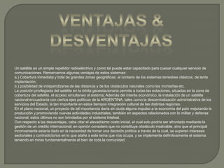 Ventajas & desventajasUn satélite es un simple repetidor radioeléctrico y como tal puede estar capacitado para cuesar cualquier servicio de comunicaciones. Remarcamos algunas ventajas de estos sistemas:a.) Cobertura inmediata y total de grandes zonas geográficas, al contario de los sistemas terrestres clásicos, de lenta implantación;b.) posibilidad de independizarse de las distancia y de los obstaculos naturales como las montañas etc.La posición privilegiada del satélite en la órbita geoestacionaria permite a todas las estaciones, situadas en la zona de cobertura del satélite, el acceso simultaneo al sistema; Además del interés económico, la instalación de un satélite nacional encuadraría con ciertos ejes políticos de la ARGENTINA, tales como la descentralización administrativa de los servicios del Estado, la tan importante en estos tiempos integración cultural de las distintas regiones.En el plano nacional, un proyecto de tal importancia daría sin duda alguna impulso a la economía del país mejorando la producción y promoviendo nuevas actividades industriales, también en aspectos relacionados con lo militar y defensa nacional, estos últimos no son brindados por el sistema Intelsat.Con respecto a las desventajas, cabe citar el elevadísimo costo inicial, el cual solo podría ser afrontado mediante la gestión de un crédito internacional; en opinión considero que no constituye obstáculo insalvable, sino que el principal inconveniente estaría dado en la necesidad de tomar una decisión política a través de la cual, se superen intereses sectoriales y contradictorios en lo que atañe a este tema que nos ocupa, y se implemente definitivamente el sistema teniendo en miras fundamentalmente el bien de toda la comunidad.
