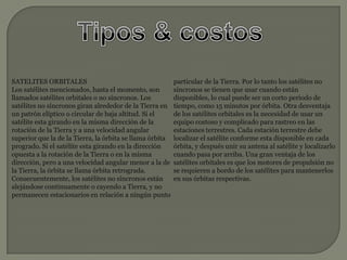 Tipos & costosSATELITES ORBITALES Los satélites mencionados, hasta el momento, son llamados satélites orbitales o no síncronos. Los satélites no síncronos giran alrededor de la Tierra en un patrón elíptico o circular de baja altitud. Si el satélite esta girando en la misma dirección de la rotación de la Tierra y a una velocidad angular superior que la de la Tierra, la órbita se llama órbita progrado. Si el satélite esta girando en la dirección opuesta a la rotación de la Tierra o en la misma dirección, pero a una velocidad angular menor a la de la Tierra, la órbita se llama órbita retrograda. Consecuentemente, los satélites no síncronos están alejándose continuamente o cayendo a Tierra, y no permanecen estacionarios en relación a ningún punto particular de la Tierra. Por lo tanto los satélites no síncronos se tienen que usar cuando están disponibles, lo cual puede ser un corto periodo de tiempo, como 15 minutos por órbita. Otra desventaja de los satélites orbitales es la necesidad de usar un equipo costoso y complicado para rastreo en las estaciones terrestres. Cada estación terrestre debe localizar el satélite conforme esta disponible en cada órbita, y después unir su antena al satélite y localizarlo cuando pasa por arriba. Una gran ventaja de los satélites orbitales es que los motores de propulsión no se requieren a bordo de los satélites para mantenerlos en sus órbitas respectivas. 