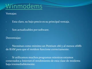 WinmodemsVentajas: ·        Esta claro, su bajo precio es su principal ventaja. ·        Son actualizables por software. Desventajas: ·        Necesitan como mínimo un Pentium 166 y al menos 16Mb de RAM para que el módem funcione correctamente. ·        Si utilizamos muchos programas mientras estamos conectados a Internet el rendimiento de esta clase de módems baja irremediablemente.