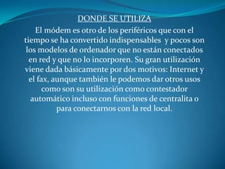 Donde se utilizaEl módem es otro de los periféricos que con el tiempo se ha convertido indispensables  y pocos son los modelos de ordenador que no están conectados en red y que no lo incorporen. Su gran utilización viene dada básicamente por dos motivos: Internet y el fax, aunque también le podemos dar otros usos como son su utilización como contestador automático incluso con funciones de centralita o para conectarnos con la red local.