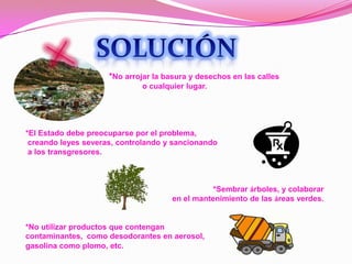SOLUCIÓN                *No arrojar la basura y desechos en las calles o cualquier lugar. *El Estado debe preocuparse por el problema, creando leyes severas, controlando y sancionando a los transgresores.*Sembrar árboles, y colaborar en el mantenimiento de las áreas verdes.*No utilizar productos que contengan contaminantes,  como desodorantes en aerosol, gasolina como plomo, etc.