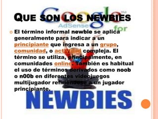 Que son los newbiesEl término informal newbie se aplica generalmente para indicar a un principiante que ingresa a un grupo, comunidad, o actividad compleja. El término se utiliza, principalmente, en comunidades online. También es habitual el uso de términos derivados como noob o n00b en diferentes videojuegos multijugador refiriéndose a un jugador principiante.