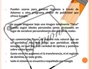 Un Blog ayuda a construir una fotografía de la personalidad del autor después de varias semanas, incluso hay quienes adquieren mucha más confianza en sí mismos al publicar diariamente sus inquietudes y posturas.