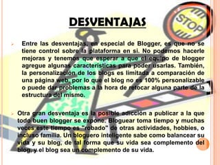 Son más fáciles de mantener que una página web normal. Por la facilidad de creación de los blogs cualquiera está en la facilidad de administrar uno. De ahí la pluralidad de temas, estilos y opiniones. El administrador puede tomar la decisión de moderar los comentarios, agregar videos, listas y decorarlo al gusto sin tener conocimientos avanzados en lenguaje de programación. De la habilidad del bloguero así como los temas y estilo, dependerá el número de visitantes y comentarios que obtenga en cada entrada.