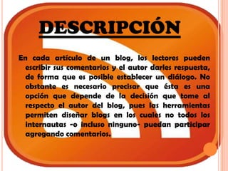 DESCRIPCIÓNEn cada artículo de un blog, los lectores pueden escribir sus comentarios y el autor darles respuesta, de forma que es posible establecer un diálogo. No obstante es necesario precisar que ésta es una opción que depende de la decisión que tome al respecto el autor del blog, pues las herramientas permiten diseñar blogs en los cuales no todos los internautas -o incluso ninguno- puedan participar agregando comentarios.