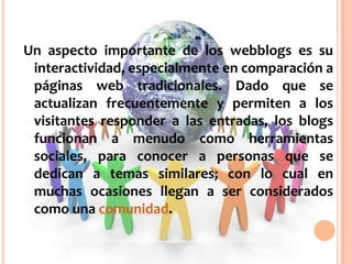 Un aspecto importante de los webblogs es su interactividad, especialmente en comparación a páginas web tradicionales. Dado que se actualizan frecuentemente y permiten a los visitantes responder a las entradas, los blogs funcionan a menudo como herramientas sociales, para conocer a personas que se dedican a temas similares; con lo cual en muchas ocasiones llegan a ser considerados como una comunidad.